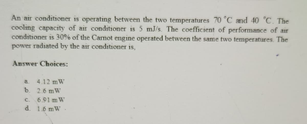 An air conditioner is operating between the two temperatures 70 °C and 40 °C. The
cooling capacity of air conditioner is 5 mJ/s. The coefficient of performance of air
conditioner is 30% of the Carnot engine operated between the same two temperatures. The
power radiated by the air conditioner is,
Answer Choices:
a. 4.12 mW
b. 2.6 mW
C.
6.91 mW
d. 1.6 mW.