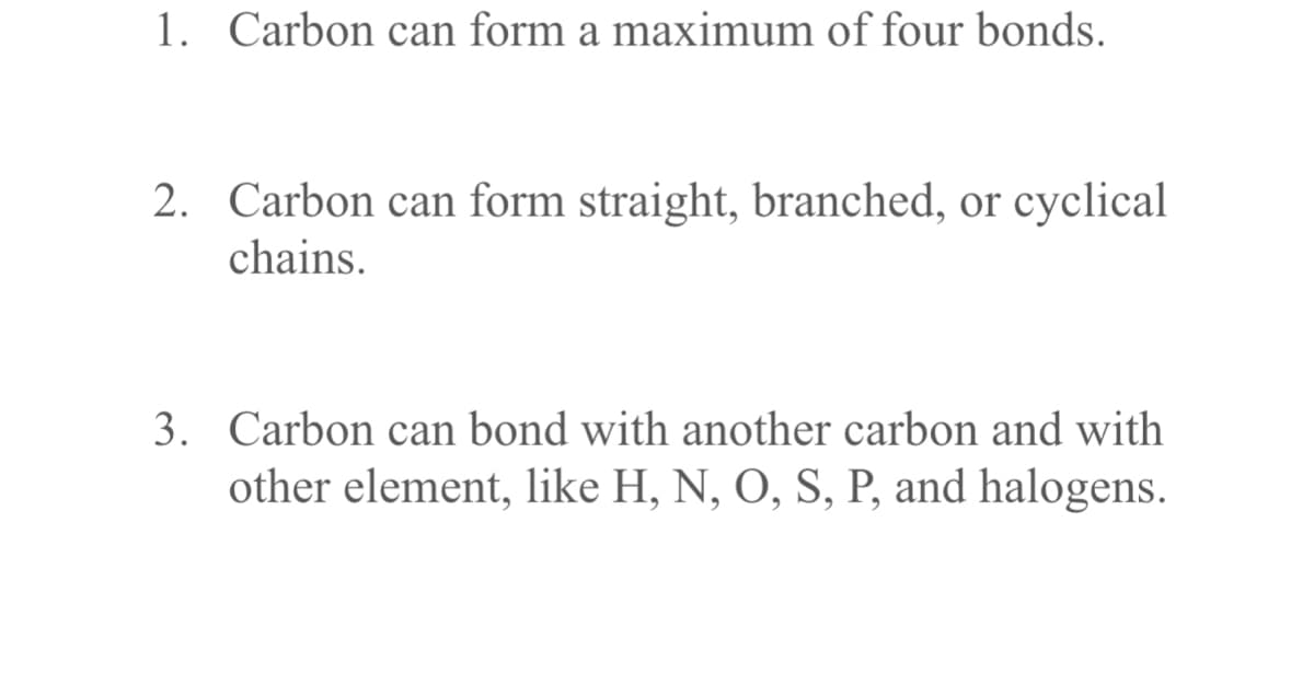 1. Carbon can form a maximum of four bonds.
2. Carbon can form straight, branched, or cyclical
chains.
3. Carbon can bond with another carbon and with
other element, like H, N, O, S, P, and halogens.
