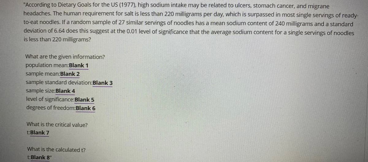 "According to Dietary Goals for the US (1977), high sodium intake may be related to ulcers, stomach cancer, and migrane
headaches. The human requirement for salt is less than 220 milligrams per day, which is surpassed in most single servings of ready-
to-eat noodles. If a random sample of 27 similar servings of noodles has a mean sodium content of 240 milligrams and a standard
deviation of 6.64 does this suggest at the 0.01 level of significance that the average sodium content for a single servings of noodles
is less than 220 milligrams?
What are the given information?
population mean:Blank 1
sample mean:Blank 2
sample standard deviation:Blank 3
sample size:Blank 4
level of significance:Blank 5
degrees of freedom:Blank 6
What is the critical value?
t:Blank 7
What is the calculated t?
t:Blank 8"
