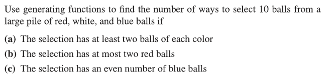 Use generating functions to find the number of ways to select 10 balls from a
large pile of red, white, and blue balls if
(a) The selection has at least two balls of each color
(b) The selection has at most two red balls
(c) The selection has an even number of blue balls
