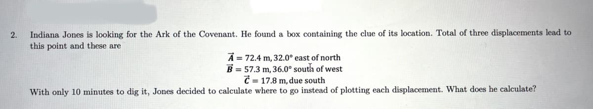 Indiana Jones is looking for the Ark of the Covenant. He found a box containing the clue of its location. Total of three displacements lead to
this point and these are
2.
A = 72.4 m, 32.0° east of north
B = 57.3 m, 36.0° south of west
C = 17.8 m, due south
With only 10 minutes to dig it, Jones decided to calculate where to go instead of plotting each displacement. What does he calculate?
