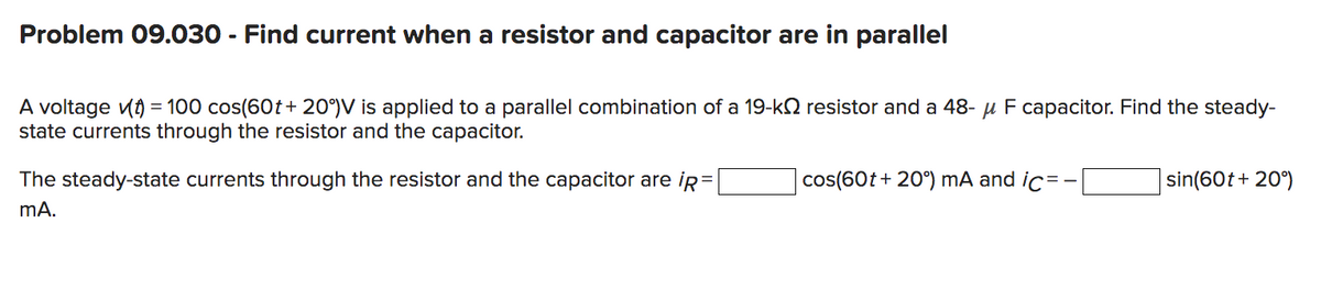 Problem 09.030 - Find current when a resistor and capacitor are in parallel
A voltage v(t) = 100 cos(60t+ 20°) V is applied to a parallel combination of a 19-k resistor and a 48- μ F capacitor. Find the steady-
state currents through the resistor and the capacitor.
=
The steady-state currents through the resistor and the capacitor are ip
mA.
cos(60t+ 20°) mA and ic= -
sin(60t+ 20°)