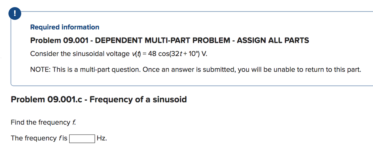 !
Required information
Problem 09.001 - DEPENDENT MULTI-PART PROBLEM - ASSIGN ALL PARTS
Consider the sinusoidal voltage (t) = 48 cos(32t+10°) V.
NOTE: This is a multi-part question. Once an answer is submitted, you will be unable to return to this part.
Problem 09.001.c - Frequency of a sinusoid
Find the frequency f.
The frequency fis
Hz.