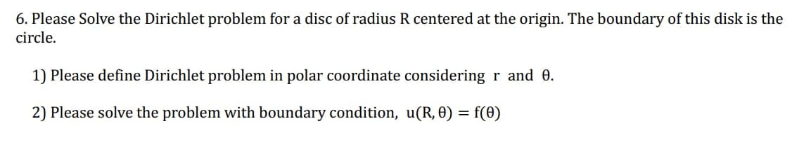 6. Please Solve the Dirichlet problem for a disc of radius R centered at the origin. The boundary of this disk is the
circle.
1) Please define Dirichlet problem in polar coordinate considering r and 0.
2) Please solve the problem with boundary condition, u(R, 0) = f(0)