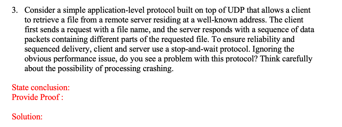 3. Consider a simple application-level protocol built on top of UDP that allows a client
to retrieve a file from a remote server residing at a well-known address. The client
first sends a request with a file name, and the server responds with a sequence of data
packets containing different parts of the requested file. To ensure reliability and
sequenced delivery, client and server use a stop-and-wait protocol. Ignoring the
obvious performance issue, do you see a problem with this protocol? Think carefully
about the possibility of processing crashing.
State conclusion:
Provide Proof:
Solution:
