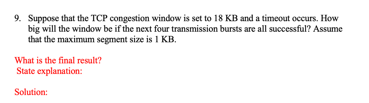 9. Suppose that the TCP congestion window is set to 18 KB and a timeout occurs. How
big will the window be if the next four transmission bursts are all successful? Assume
that the maximum segment size is 1 KB.
What is the final result?
State explanation:
Solution:
