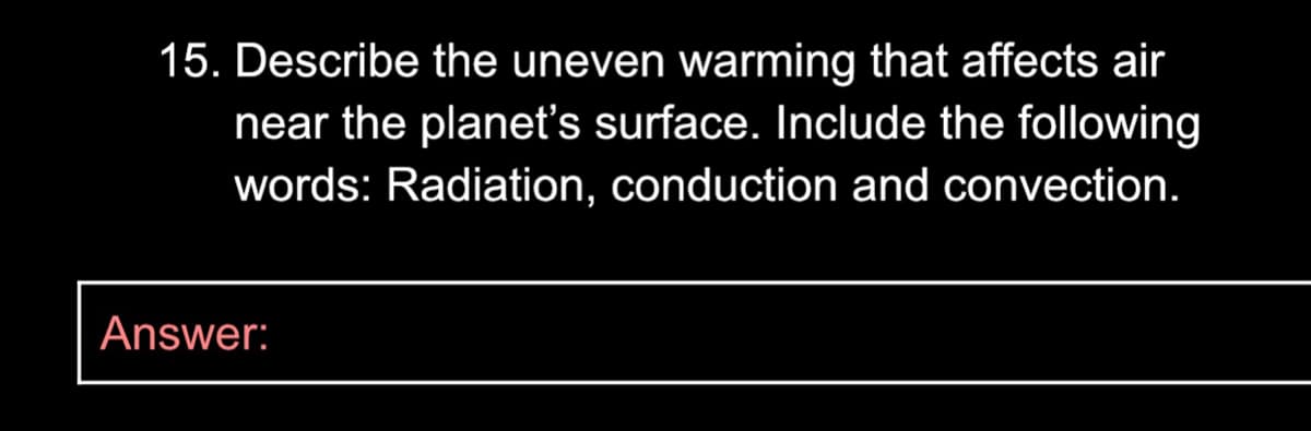 15. Describe the uneven warming that affects air
near the planet's surface. Include the following
words: Radiation, conduction and convection.
Answer:
