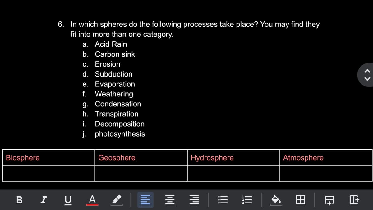6. In which spheres do the following processes take place? You may find they
fit into more than one category.
a. Acid Rain
b. Carbon sink
c. Erosion
d. Subduction
e. Evaporation
f. Weathering
g. Condensation
h. Transpiration
i. Decomposition
j. photosynthesis
Biosphere
Geosphere
Hydrosphere
Atmosphere
B I U A ,
< >
田
I!!
!!!
