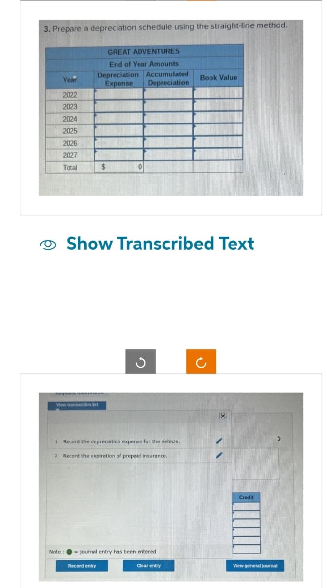 3. Prepare a depreciation schedule using the straight-line method.
Year
2022
2023
2024
2025
2026
2027
Total
GREAT ADVENTURES
End of Year Amounts
Depreciation Accumulated
Expense Depreciation
View transaction list
$
0
Show Transcribed Text
Record entry
1 Record the depreciation expense for the vehicle.
2 Record the expiration of prepaid insurance.
Note : = journal entry has been entered
Book Value
Clear entry
X
Credit
View general journal