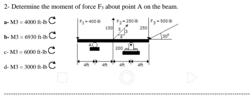 2- Determine the moment of force F3 about point A on the beam.
a- M3 = 4000 ft-lb C
F1-400 lb
150
250 lb
F3= 500 lb
250
b- M3 = 6930 ft-lb C
30°
c- M3 = 6000 ft-lb C
200
d- M3 = 3000 ft-lb C
4ft
4ft
4ft
4ft

