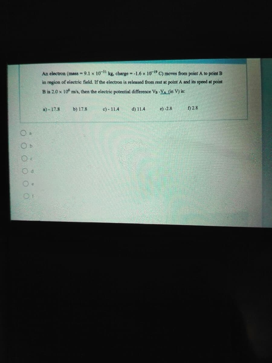 An electron (mass-9.1 x 10 kg, charge -1.6 x 10 C) moves from point A to póint B
in region of electric field. If the electron is released from rest at point A and its speed at point
B is 2.0 x 10 m/s, then the electric potential difference Vn -VA (in V) is:
a) - 17.8
b) 17.8
c) - 11.4
d) 11.4
e) -2.8
) 2.8
