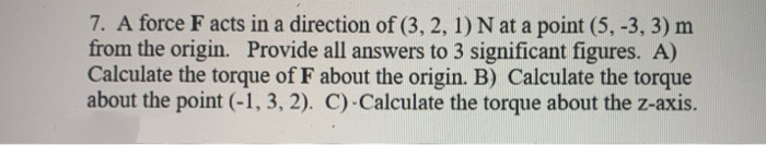 7. A force F acts in a direction of (3, 2, 1) N at a point (5, -3, 3) m
from the origin. Provide all answers to 3 significant figures. A)
Calculate the torque of F about the origin. B) Calculate the torque
about the point (-1, 3, 2). C) Calculate the torque about the z-axis.

