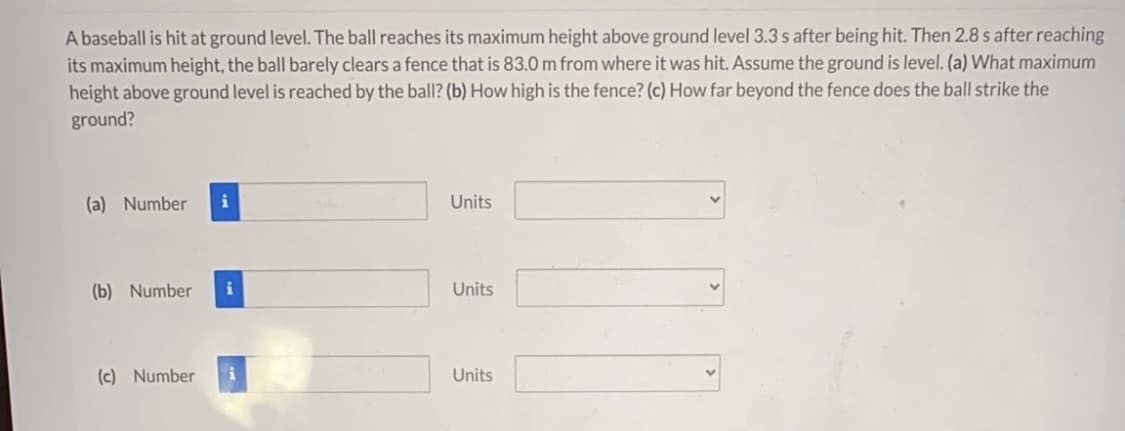 A baseball is hit at ground level. The ball reaches its maximum height above ground level 3.3 s after being hit. Then 2.8 s after reaching
its maximum height, the ball barely clears a fence that is 83.0 m from where it was hit. Assume the ground is level. (a) What maximum
height above ground level is reached by the ball? (b) How high is the fence? (c) How far beyond the fence does the ball strike the
ground?
(a) Number
Units
(b) Number
Units
(c) Number
Units
