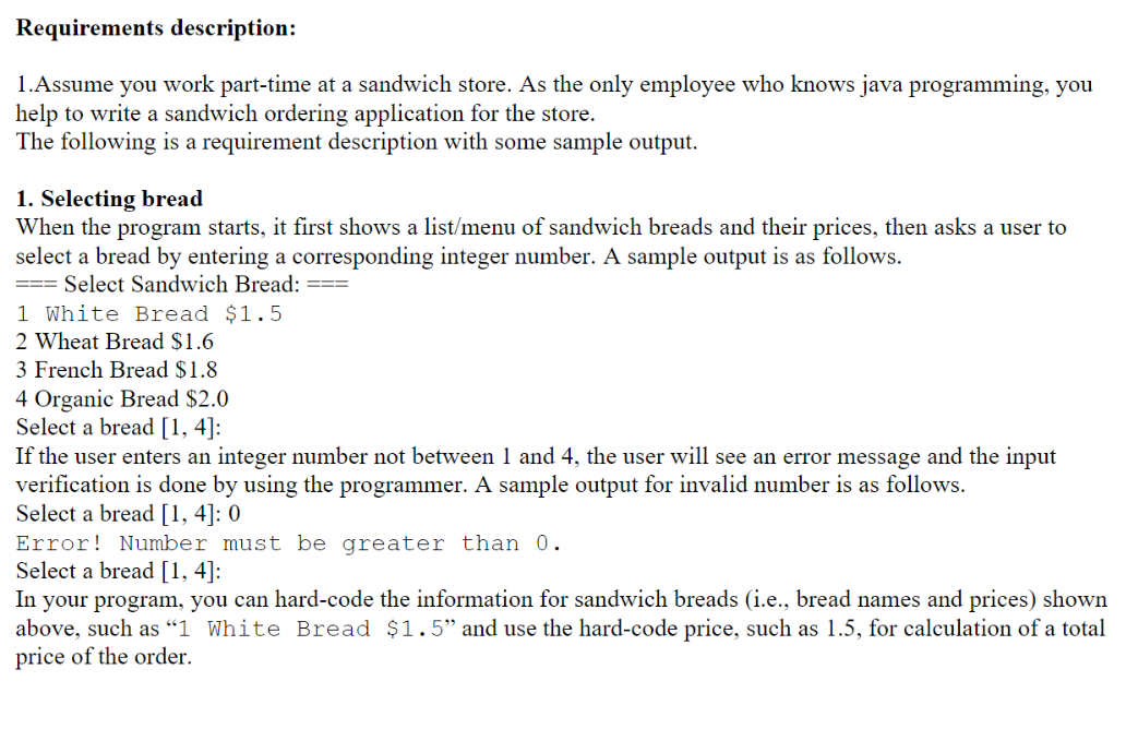 Requirements description:
1.Assume you work part-time at a sandwich store. As the only employee who knows java programming, you
help to write a sandwich ordering application for the store.
The following is a requirement description with some sample output.
1. Selecting bread
When the program starts, it first shows a list/menu of sandwich breads and their prices, then asks a user to
select a bread by entering a corresponding integer number. A sample output is as follows.
===Select Sandwich Bread:
1 White Bread $1.5
2 Wheat Bread $1.6
3 French Bread $1.8
4 Organic Bread $2.0
Select a bread [1, 4]:
If the user enters an integer number not between 1 and 4, the user will see an error message and the input
verification is done by using the programmer. A sample output for invalid number is as follows.
Select a bread [1, 4]: 0
Error! Number must be greater than 0.
Select a bread [1, 4]:
In your program, you can hard-code the information for sandwich breads (i.e., bread names and prices) shown
above, such as "1 White Bread $1.5" and use the hard-code price, such as 1.5, for calculation of a total
price of the order.