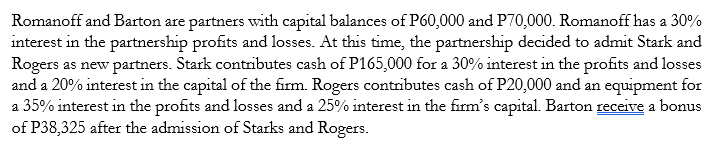 Romanoff and Barton are partners with capital balances of P60,000 and P70,000. Romanoff has a 30%
interest in the partnership profits and losses. At this time, the partnership decided to admit Stark and
Rogers as new partners. Stark contributes cash of P165,000 for a 30% interest in the profits and losses
and a 20% interest in the capital of the firm. Rogers contributes cash of P20,000 and an equipment for
a 35% interest in the profits and losses and a 25% interest in the firm's capital. Barton receive a bonus
of P38,325 after the admission of Starks and Rogers.
