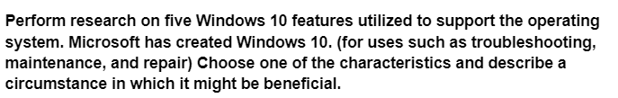 Perform research on five Windows 10 features utilized to support the operating
system. Microsoft has created Windows 10. (for uses such as troubleshooting,
maintenance, and repair) Choose one of the characteristics and describe a
circumstance in which it might be beneficial.