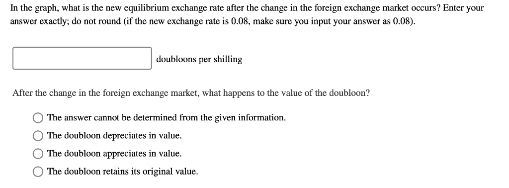 In the graph, what is the new equilibrium exchange rate after the change in the foreign exchange market occurs? Enter your
answer exactly; do not round (if the new exchange rate is 0.08, make sure you input your answer as 0.08).
doubloons per shilling
After the change in the foreign exchange market, what happens to the value of the doubloon?
O The answer cannot be determined from the given information.
O The doubloon depreciates in value.
O The doubloon appreciates in value.
O The doubloon retains its original value.