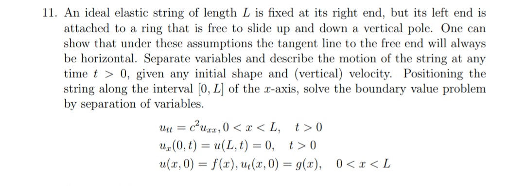 11. An ideal elastic string of length L is fixed at its right end, but its left end is
attached to a ring that is free to slide up and down a vertical pole. One can
show that under these assumptions the tangent line to the free end will always
be horizontal. Separate variables and describe the motion of the string at any
time t > 0, given any initial shape and (vertical) velocity. Positioning the
string along the interval [0, L] of the x-axis, solve the boundary value problem
by separation of variables.
Utt = c²uxx, 0 < x <L, t>0
ur(0,t) = u(L,t)=0, t>0
u(x, 0) = f(x), ut(x,0) = g(x), 0 < x < L