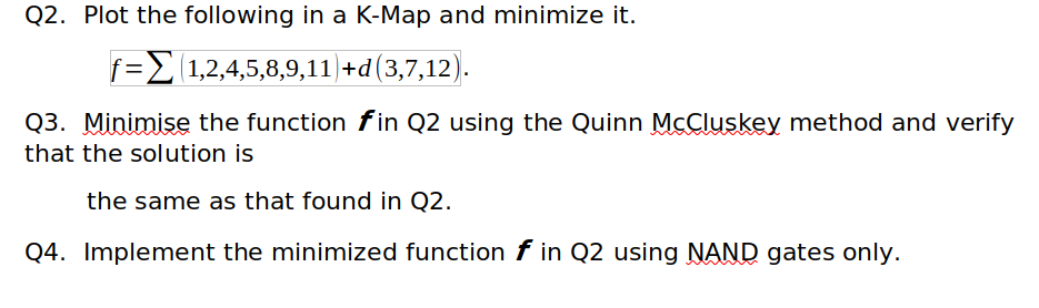 Q2. Plot the following in a K-Map and minimize it.
f=2(1,2,4,5,8,9,11)|+d(3,7,12).
Q3. Minimise the function fin Q2 using the Quinn MCCluskey method and verify
that the solution is
the same as that found in Q2.
Q4. Implement the minimized function f in Q2 using NAND gates only.
