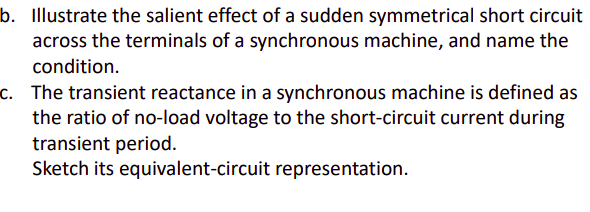 b. Illustrate the salient effect of a sudden symmetrical short circuit
across the terminals of a synchronous machine, and name the
condition.
c. The transient reactance in a synchronous machine is defined as
the ratio of no-load voltage to the short-circuit current during
transient period.
Sketch its equivalent-circuit representation.
