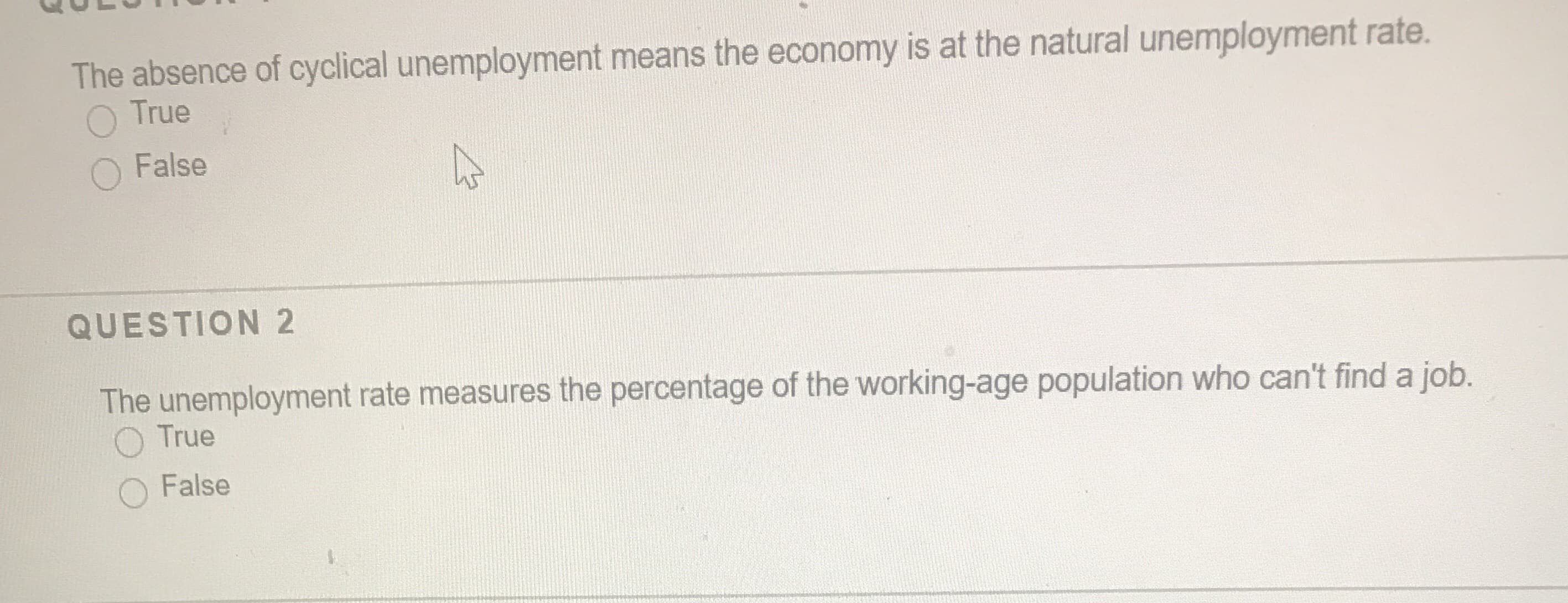 The absence of cyclical unemployment means the economy is at the natural unemployment rate.
O True
False
QUESTION 2
The unemployment rate measures the percentage of the working-age population who can't find a job.
O True
False
