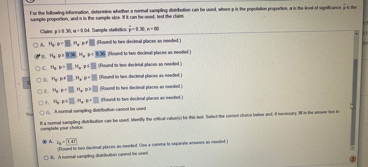 For the following information, determine whether a normal sampling distribution can be used, where p is the population proportion, a is the level of significance, p is the
sample proportion, and n is the sample size. If it can be used, test the claim.
Claim: p2 0.36; a= 0.04. Sample statistics: p= 0.30, n 80
1/1
O A. Ho p=
H3: p#
(Round to two decimal places as needed.)
0.1
CB. Ho p2 0.36 , Ha p< 0.36 (Round to two decimal places as needed.)
(0/
C.
OC. Ho p>
Ha ps
(Round to two decimial places as needed.)
O D. Ho pt
Ha p=
(Round to two decimal places as needed.)
O E. Ho p<
Ha: p2
(Round to two decimal places as needed.)
OF Ho psHa p>
(Round to two decimal places as needed.)
This
O G. A normal sampling distribution cannot be used.
If a normal sampling distribution can be used, identify the critical value(s) for this test. Select the correct choice below and, if necessary, fill in the answer box to
complete your choice.
O A.
Z0 = 1.47
(Round to two decimal places as needed. Use a comma to separate answers as needed.)
O B. Anormal sampling distribution cannot be used.
