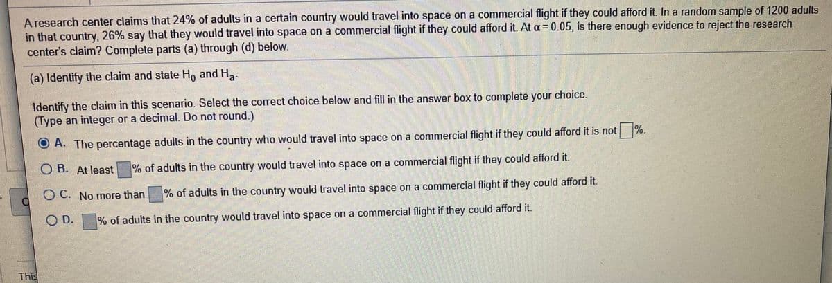 A research center claims that 24% of adults in a certain country would travel into space on a commercial flight if they could afford it. In a random sample of 1200 adults
in that country, 26% say that they would travel into space on a commercial flight if they could afford it. At a = 0.05, is there enough evidence to reject the research
center's claim? Complete parts (a) through (d) below.
(a) Identify the claim and state Ho and H,
Identify the claim in this scenario. Select the correct choice below and fill in the answer box to complete your choice.
(Type an integer or a decimal. Do not round.)
%.
O A. The percentage adults in the country who would travel into space on a commercial flight if they could afford it is not
O B. At least
% of adults in the country would travel into space on a commercial flight if they could afford it.
O C. No more than
of adults in the country would travel into space on a commercial flight if they could afford it.
O D.
% of adults in the country would travel into space on a commercial flight if they could afford it.
This
