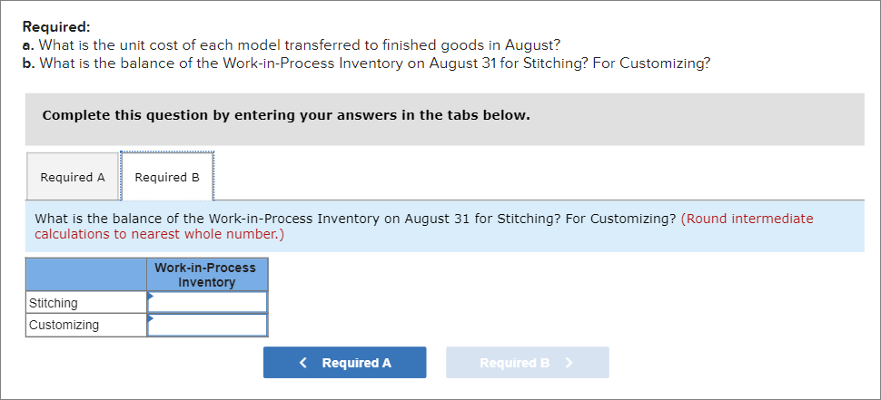 Required:
a. What is the unit cost of each model transferred to finished goods in August?
b. What is the balance of the Work-in-Process Inventory on August 31 for Stitching? For Customizing?
Complete this question by entering your answers in the tabs below.
Required A
Required B
What is the balance of the Work-in-Process Inventory on August 31 for Stitching? For Customizing? (Round intermediate
calculations to nearest whole number.)
Work-in-Process
Inventory
Stitching
Customizing
< Required A
Required B >
