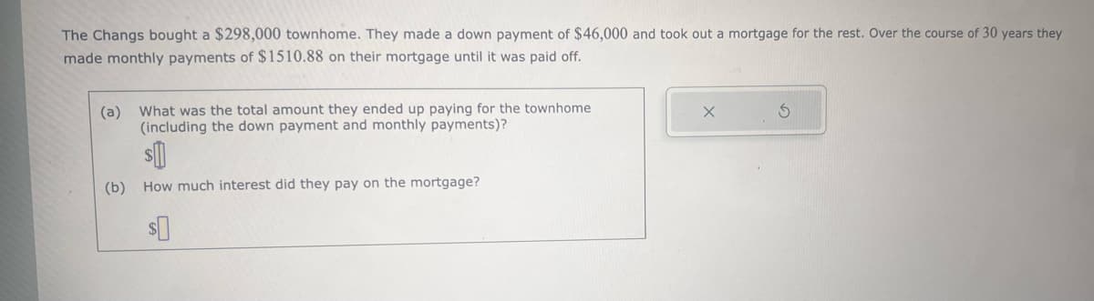 The Changs bought a $298,000 townhome. They made a down payment of $46,000 and took out a mortgage for the rest. Over the course of 30 years they
made monthly payments of $1510.88 on their mortgage until it was paid off.
(a) What was the total amount they ended up paying for the townhome.
(including the down payment and monthly payments)?
(b) How much interest did they pay on the mortgage?
$0
X