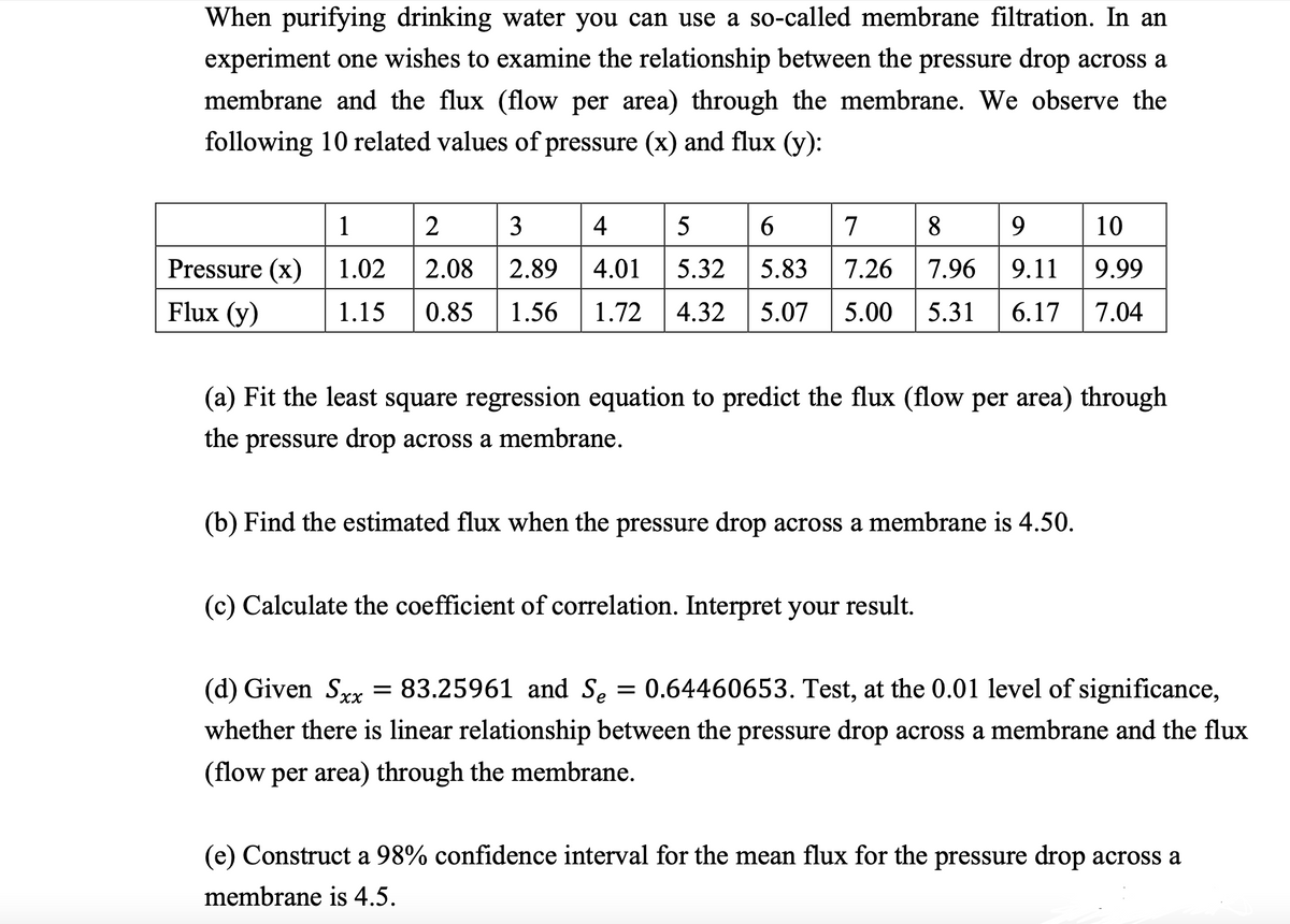 When purifying drinking water you can use a so-called membrane filtration. In an
experiment one wishes to examine the relationship between the pressure drop across a
membrane and the flux (flow per area) through the membrane. We observe the
following 10 related values of pressure (x) and flux (y):
1
2
3
4
5
6
7
8
9
10
Pressure (x)
1.02
2.08 2.89 4.01 5.32
5.83 7.26 7.96 9.11
9.99
Flux (y)
1.15 0.85 1.56 1.72 4.32 5.07 5.00 5.31 6.17 7.04
(a) Fit the least square regression equation to predict the flux (flow per area) through
the
pressure drop across a membrane.
(b) Find the estimated flux when the pressure drop across a membrane is 4.50.
(c) Calculate the coefficient of correlation. Interpret your result.
(d) Given Sxx = 83.25961 and Se = 0.64460653. Test, at the 0.01 level of significance,
whether there is linear relationship between the pressure drop across a membrane and the flux
(flow per area) through the membrane.
(e) Construct a 98% confidence interval for the mean flux for the pressure drop across a
membrane is 4.5.