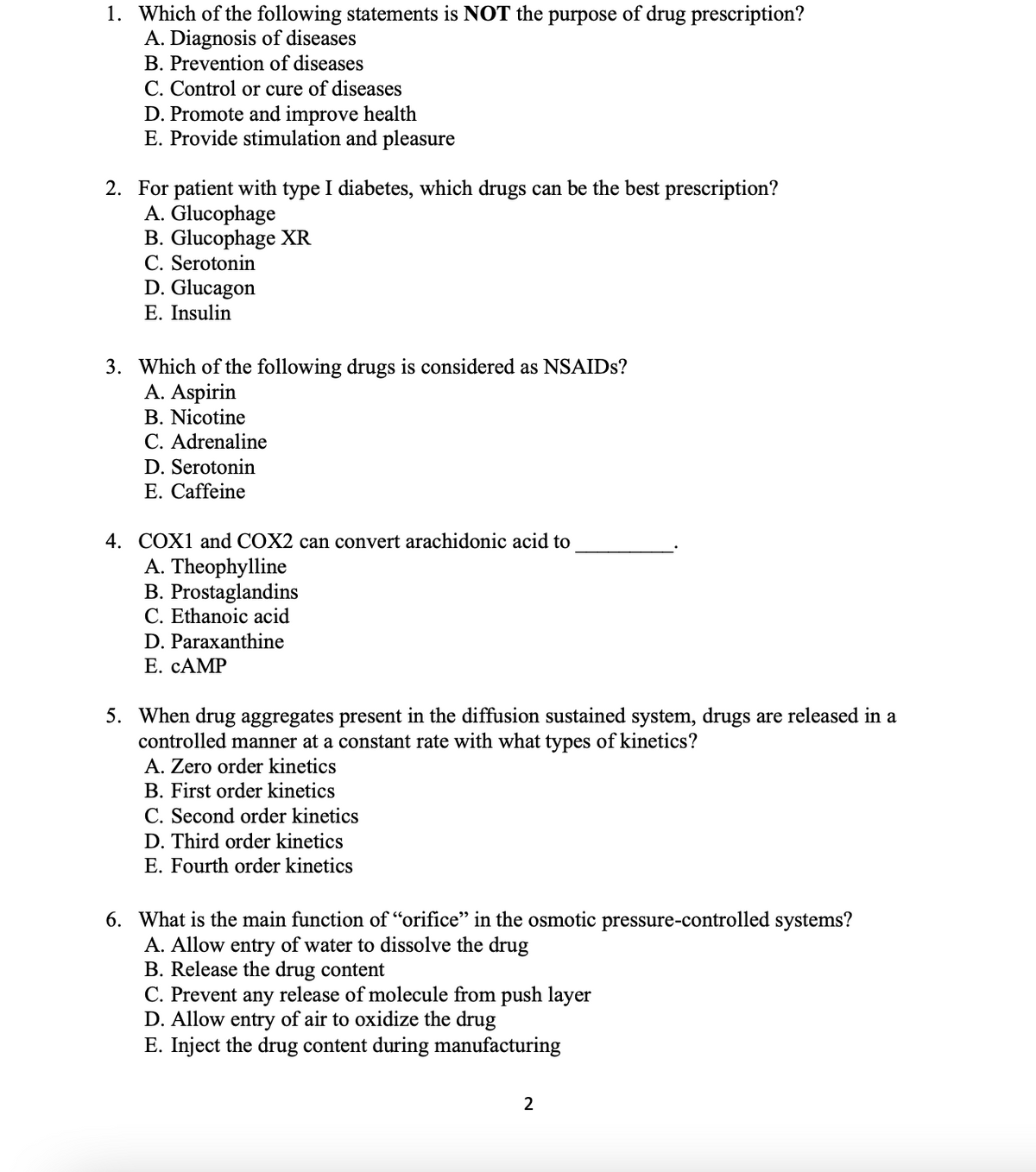 1. Which of the following statements is NOT the purpose of drug prescription?
A. Diagnosis of diseases
B. Prevention of diseases
C. Control or cure of diseases
D. Promote and improve health
E. Provide stimulation and pleasure
2. For patient with type I diabetes, which drugs can be the best prescription?
A. Glucophage
B. Glucophage XR
C. Serotonin
D. Glucagon
E. Insulin
3. Which of the following drugs is considered as NSAIDS?
A. Aspirin
В. Nicotine
C. Adrenaline
D. Serotonin
E. Caffeine
4. COX1 and COX2 can convert arachidonic acid to
A. Theophylline
B. Prostaglandins
C. Ethanoic acid
D. Paraxanthine
Е. САМP
5. When drug aggregates present in the diffusion sustained system, drugs are released in a
controlled manner at a constant rate with what types of kinetics?
A. Zero order kinetics
B. First order kinetics
C. Second order kinetics
D. Third order kinetics
E. Fourth order kinetics
6. What is the main function of “orifice" in the osmotic pressure-controlled systems?
A. Allow entry of water to dissolve the drug
B. Release the drug content
C. Prevent any release of molecule from push layer
D. Allow entry of air to oxidize the drug
E. Inject the drug content during manufacturing
