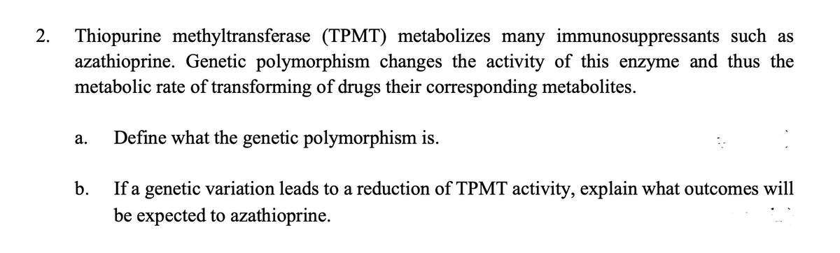 2.
Thiopurine methyltransferase (TPMT) metabolizes many immunosuppressants such as
azathioprine. Genetic polymorphism changes the activity of this enzyme and thus the
metabolic rate of transforming of drugs their corresponding metabolites.
Define what the genetic polymorphism is.
а.
If a genetic variation leads to a reduction of TPMT activity, explain what outcomes will
be expected to azathioprine.
b.
