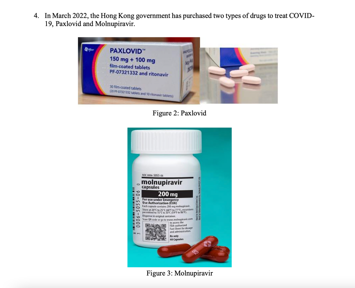 4. In March 2022, the Hong Kong government has purchased two types of drugs to treat COVID-
19, Paxlovid and Molnupiravir.
PAXLOVID"
a
150 mg + 100 mg
film-coated tablets
PF-07321332 and ritonavir
30 film-coated tablets
20 PF-07321332 tablets and 10 ritonavir tablets)
Figure 2: Paxlovid
NDC 0006-5055-06
molnupiravir
capsules
200 mg
For use under Emergency
Use Authorization (EUA)
Each capsule contains 200 mg molnupiravir.
Store at 20°C to 25 C (68F to 77 F), excursions
permitted to 15 Cto 30°C (59 F to 86 F).
Dispense in original container.
Scan QR code or go to www.molnupiravir.com
to access the
FDA-authorized
Fact Sheet for dosage
and administration.
Rx only
40 Capsules
Figure 3: Molnupiravir
3 0006-5055-06 0
Mand for: Merd Stap & Ouhme Co
Mand by:Paton antiak x. Ccn, CH 45237, USA
