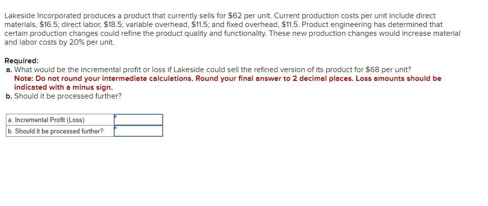 Lakeside Incorporated produces a product that currently sells for $62 per unit. Current production costs per unit include direct
materials, $16.5; direct labor, $18.5; variable overhead, $11.5; and fixed overhead, $11.5. Product engineering has determined that
certain production changes could refine the product quality and functionality. These new production changes would increase material
and labor costs by 20% per unit.
Required:
a. What would be the incremental profit or loss if Lakeside could sell the refined version of its product for $68 per unit?
Note: Do not round your intermediate calculations. Round your final answer to 2 decimal places. Loss amounts should be
indicated with a minus sign.
b. Should it be processed further?
a. Incremental Profit (Loss)
b. Should it be processed further?