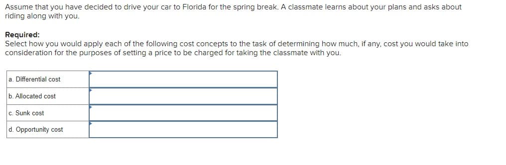 Assume that you have decided to drive your car to Florida for the spring break. A classmate learns about your plans and asks about
riding along with you.
Required:
Select how you would apply each of the following cost concepts to the task of determining how much, if any, cost you would take into
consideration for the purposes of setting a price to be charged for taking the classmate with you.
a. Differential cost
b. Allocated cost
c. Sunk cost
d. Opportunity cost