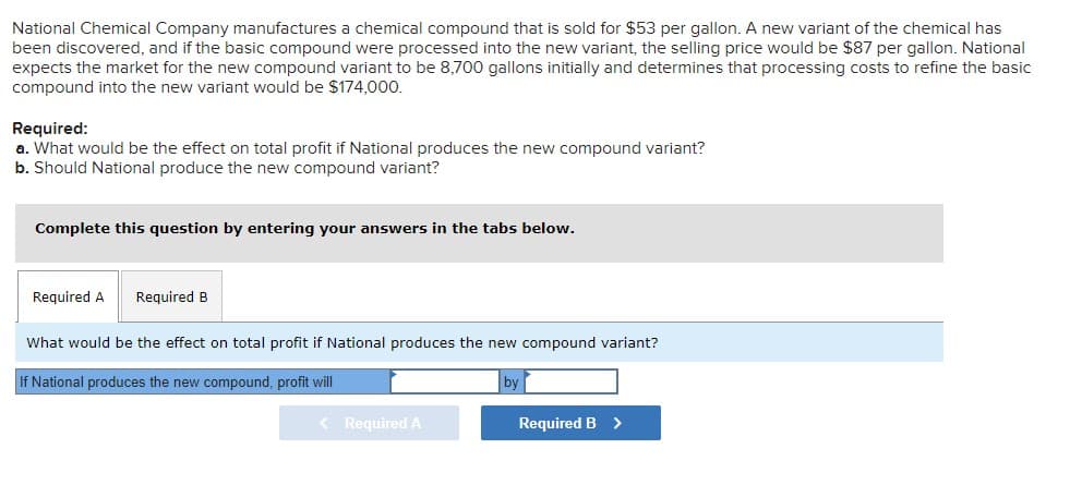National Chemical Company manufactures a chemical compound that is sold for $53 per gallon. A new variant of the chemical has
been discovered, and if the basic compound were processed into the new variant, the selling price would be $87 per gallon. National
expects the market for the new compound variant to be 8,700 gallons initially and determines that processing costs to refine the basic
compound into the new variant would be $174,000.
Required:
a. What would be the effect on total profit if National produces the new compound variant?
b. Should National produce the new compound variant?
Complete this question by entering your answers in the tabs below.
Required A Required B
What would be the effect on total profit if National produces the new compound variant?
If National produces the new compound, profit will
by
< Required A
Required B
>