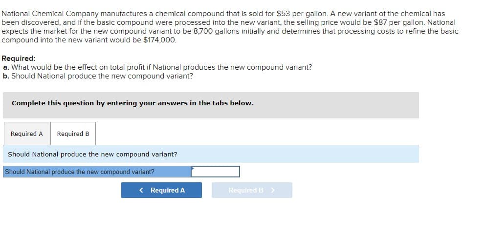 National Chemical Company manufactures a chemical compound that is sold for $53 per gallon. A new variant of the chemical has
been discovered, and if the basic compound were processed into the new variant, the selling price would be $87 per gallon. National
expects the market for the new compound variant to be 8,700 gallons initially and determines that processing costs to refine the basic
compound into the new variant would be $174,000.
Required:
a. What would be the effect on total profit if National produces the new compound variant?
b. Should National produce the new compound variant?
Complete this question by entering your answers in the tabs below.
Required A Required B
Should National produce the new compound variant?
Should National produce the new compound variant?
< Required A
Required B >