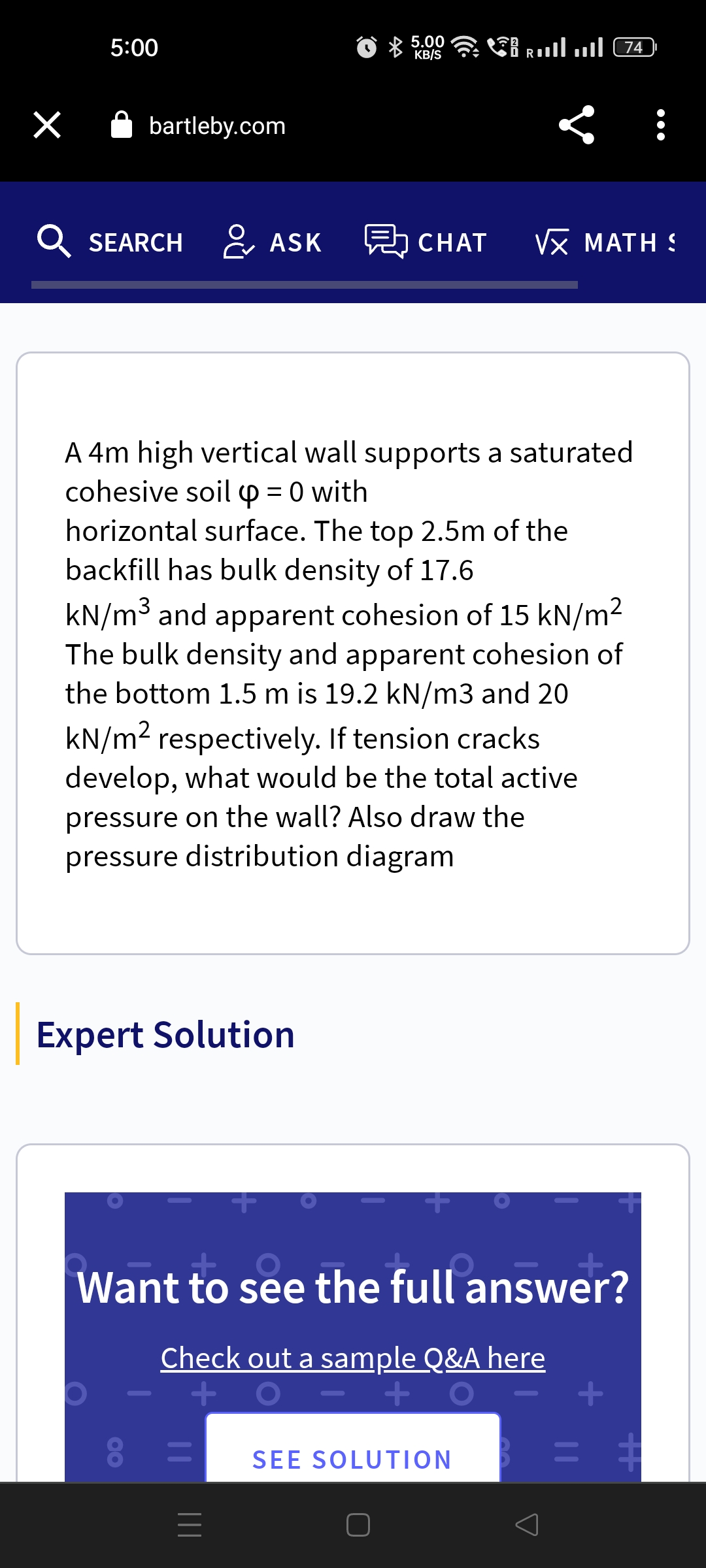 ×
5:00
bartleby.com
QSEARCH ASK
&
Expert Solution
5.00
KB/S
A 4m high vertical wall supports a saturated
cohesive soil = 0 with
horizontal surface. The top 2.5m of the
backfill has bulk density of 17.6
kN/m³ and apparent cohesion of 15 kN/m²
The bulk density and apparent cohesion of
the bottom 1.5 m is 19.2 kN/m3 and 20
kN/m² respectively. If tension cracks
develop, what would be the total active
pressure on the wall? Also draw the
pressure distribution diagram
=
...ll ...l C74
CHAT √x MATH S
|||
Want to see the full answer?
Check out a sample Q&A here
+
+
SEE SOLUTION
+