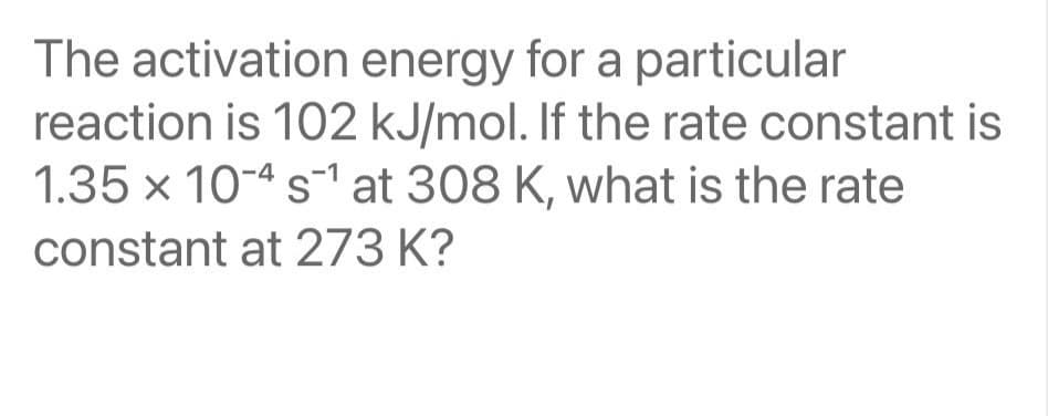 The activation energy for a particular
reaction is 102 kJ/mol. If the rate constant is
1.35 x 104 s¹ at 308 K, what is the rate
constant at 273 K?