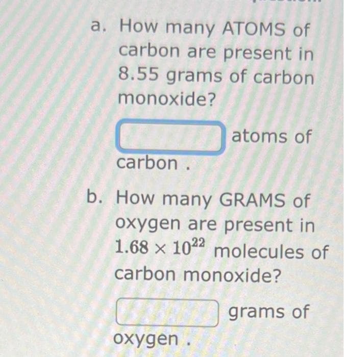 a. How many ATOMS of
carbon are present in
8.55 grams of carbon
monoxide?
atoms of
carbon.
b. How many GRAMS of
oxygen are present in
1.68 x 1022 molecules of
carbon monoxide?
oxygen.
grams of