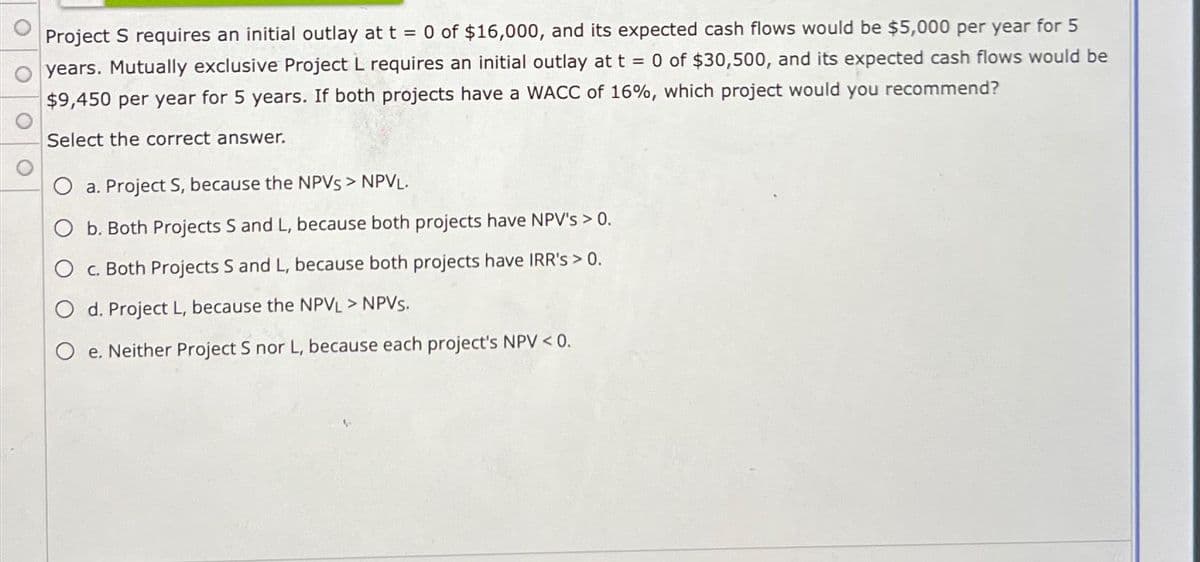 Project S requires an initial outlay at t = 0 of $16,000, and its expected cash flows would be $5,000 per year for 5
years. Mutually exclusive Project L requires an initial outlay at t = 0 of $30,500, and its expected cash flows would be
$9,450 per year for 5 years. If both projects have a WACC of 16%, which project would you recommend?
Select the correct answer.
O a. Project S, because the NPVS > NPVL.
O b. Both Projects S and L, because both projects have NPV's > 0.
c. Both Projects S and L, because both projects have IRR's > 0.
O d. Project L, because the NPVL > NPVS.
O e. Neither Project S nor L, because each project's NPV < 0.