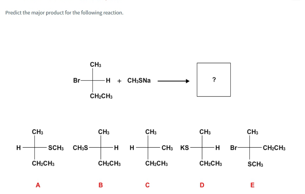 Predict the major product for the following reaction.
CH3
Br
H
+ CH3SNa
?
CH2CH3
CH3
CH3
CH3
CH3
CH3
H
SCH3 CH3S
H
H
CH3 KS
H
Br
CH2CH3
CH2CH3
CH2CH3
CH2CH3
CH2CH3
SCH3
A
B
C
D
E