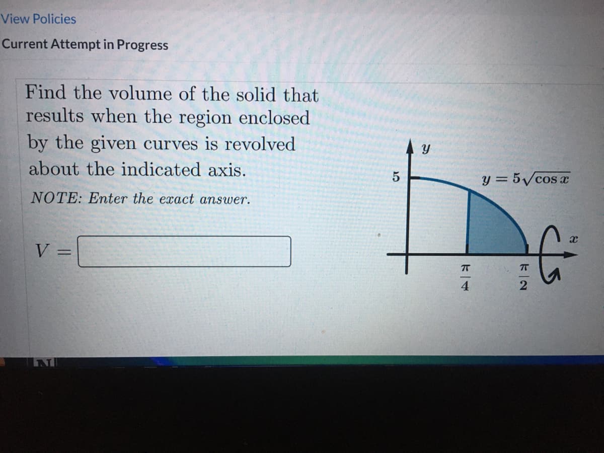 View Policies
Current Attempt in Progress
Find the volume of the solid that
results when the region enclosed
by the given curves is revolved
about the indicated axis.
y = 5/cos
NOTE: Enter the exact answer.
V =
4
