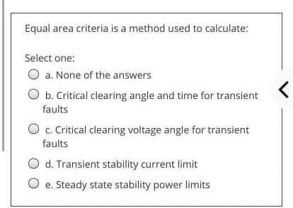 Equal area criteria is a method used to calculate:
Select one:
O a. None of the answers
b. Critical clearing angle and time for transient
faults
O c. Critical clearing voltage angle for transient
faults
d. Transient stability current limit
O e. Steady state stability power limits
