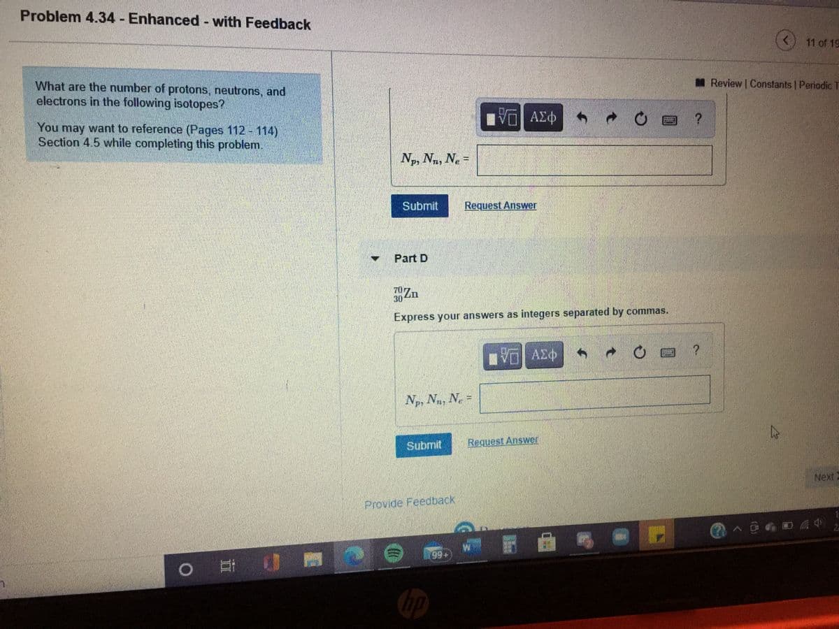 Problem 4.34 - Enhanced - with Feedback
11 of 19
MReview Constants Periodic T
What are the number of protons, neutrons, and
electrons in the following isotopes?
响 AX中
You may want to reference (Pages 112 114)
Section 4.5 while completing this problem.
Np, Nn, N. =
Submit
Request Answer
Part D
70Zn
30
Express your answers as integers separated by commas.
Np, Na, Ne =
Submit
Request Answer
Next
Provide Feedback
99+
耳 0
