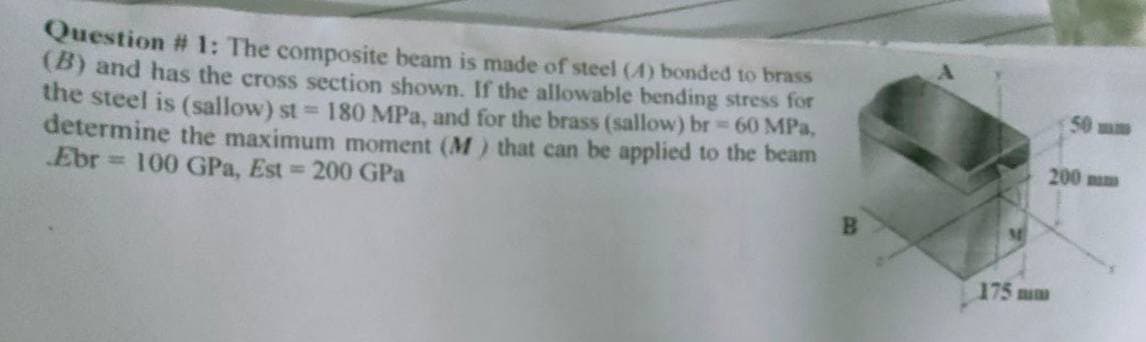 Question # 1: The composite beam is made of steel (4) bonded to brass
(B) and has the cross section shown. If the allowable bending stress for
the steel is (sallow) st=180 MPa, and for the brass (sallow) br = 60 MPa,
determine the maximum moment (M) that can be applied to the beam
Ebr 100 GPa, Est = 200 GPa
200 mm
175 mm