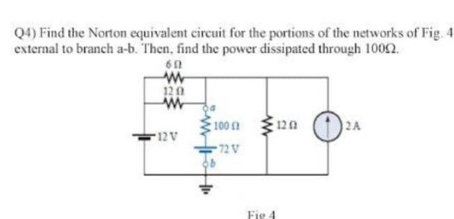 Q4) Find the Norton equivalent circuit for the portions of the networks of Fig. 4
external to branch a-b. Then, find the power dissipated through 10002.
60
w
120
ww
12 V
100
72 V
1202
Fig 4
2A