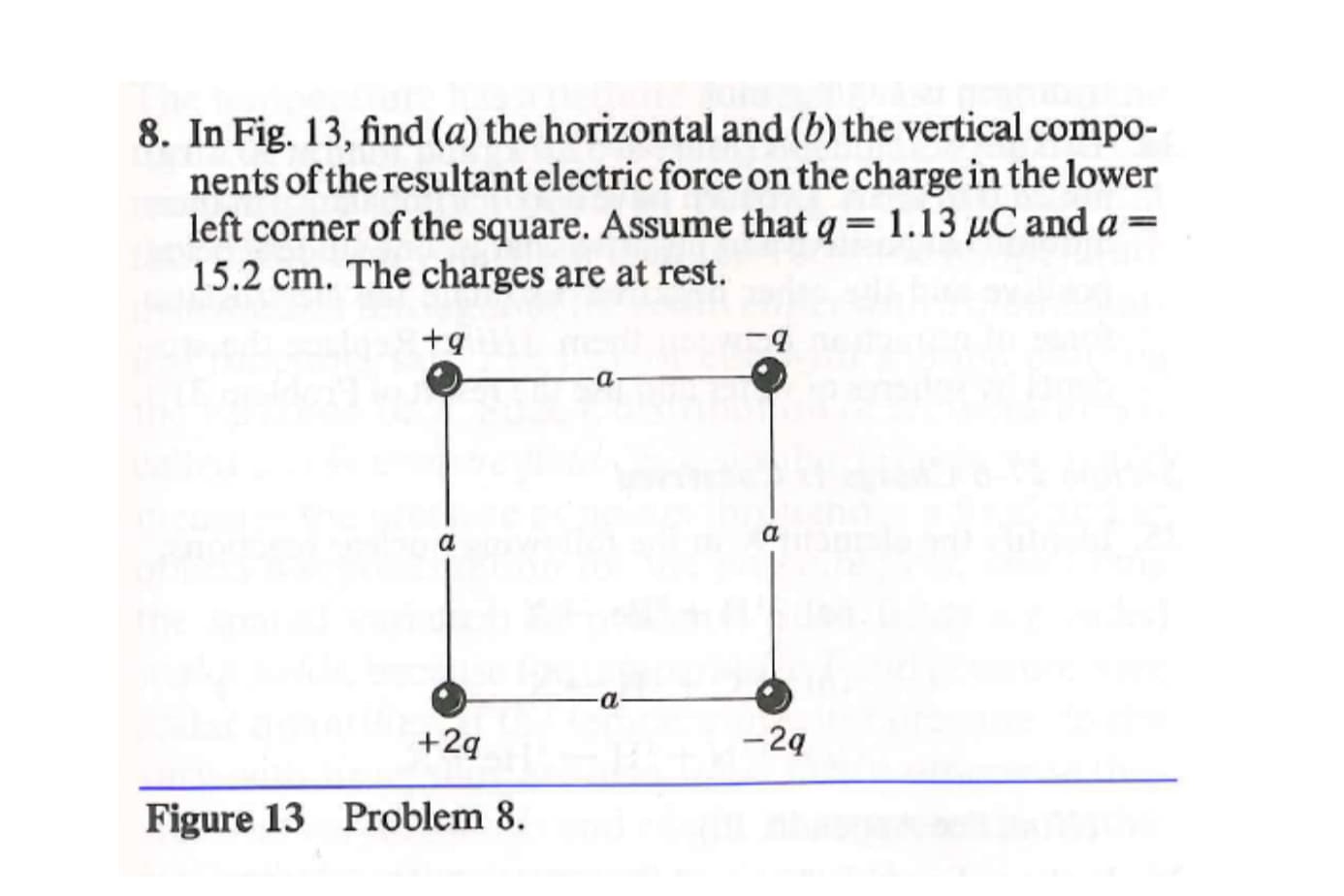 8. In Fig. 13, find (a) the horizontal and (b) the vertical compo-
nents of the resultant electric force on the charge in the lower
left corner of the square. Assume that q= 1.13 µC and a =
15.2 cm. The charges are at rest.
+9
a.
-a
-2ą
+2q
Figure 13 Problem 8.
