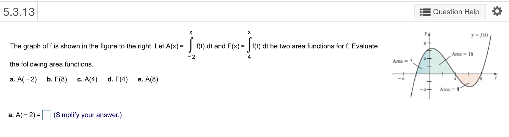 : Question Help
5.3.13
The graph of f is shown in the figure to the right. Let A(x)ft) dt and F(x)f(t) dt be two area functions for f. Evaluate
the following area functions.
a. A(-2) b. F(8) c. A(4) d. F(4) e. A(8)
Area 16
4
Area 7
-it
Area = 8
a. A(-2-1 (Simplify your answer.)
