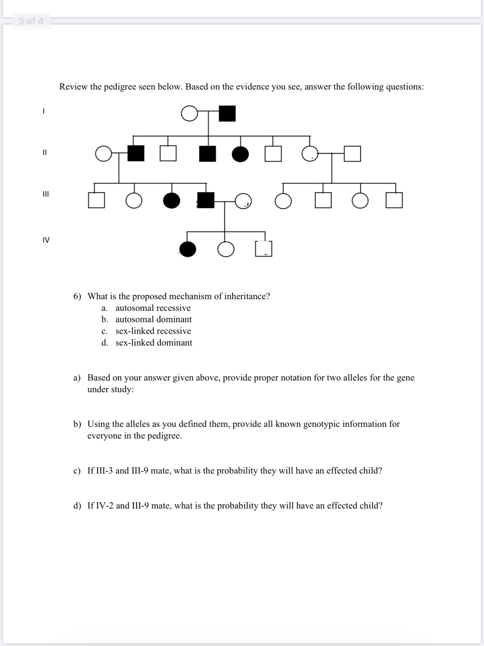 6) What is the proposed mechanism of inheritance?
a. autosomal recessive
b. autosomal dominant
c. sex-linked recessive
d. sex-linked dominant
a) Based on your answer given above, provide proper notation for two alleles for the gene
under study:
b) Using the alleles as you defined them, provide all known genotypic information for
everyone in the pedigree.
c) If III-3 and III-9 mate, what is the probability they will have an effected child?
d) If IV-2 and III-9 mate, what is the probability they will have an effected child?
